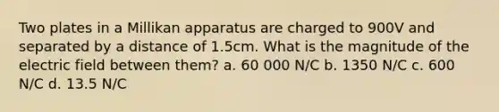 Two plates in a Millikan apparatus are charged to 900V and separated by a distance of 1.5cm. What is the magnitude of the electric field between them? a. 60 000 N/C b. 1350 N/C c. 600 N/C d. 13.5 N/C