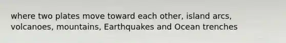 where two plates move toward each other, island arcs, volcanoes, mountains, Earthquakes and Ocean trenches