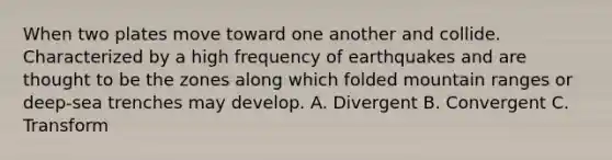 When two plates move toward one another and collide. Characterized by a high frequency of earthquakes and are thought to be the zones along which folded mountain ranges or deep-sea trenches may develop. A. Divergent B. Convergent C. Transform