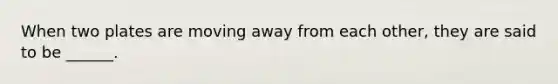 When two plates are moving away from each other, they are said to be ______.