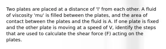 Two plates are placed at a distance of 'l' from each other. A fluid of viscosity 'mu' is filled between the plates, and the area of contact between the plates and the fluid is A. If one plate is fixed and the other plate is moving at a speed of V, identify the steps that are used to calculate the shear force (F) acting on the plates.