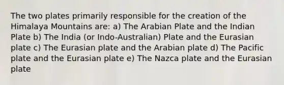 The two plates primarily responsible for the creation of the Himalaya Mountains are: a) The Arabian Plate and the Indian Plate b) The India (or Indo-Australian) Plate and the Eurasian plate c) The Eurasian plate and the Arabian plate d) The Pacific plate and the Eurasian plate e) The Nazca plate and the Eurasian plate