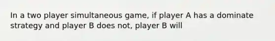 In a two player simultaneous game, if player A has a dominate strategy and player B does not, player B will