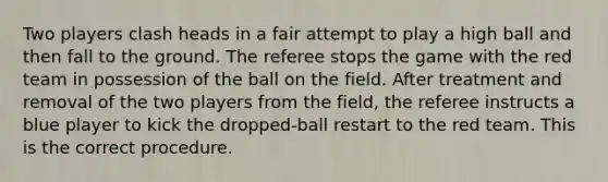 Two players clash heads in a fair attempt to play a high ball and then fall to the ground. The referee stops the game with the red team in possession of the ball on the field. After treatment and removal of the two players from the field, the referee instructs a blue player to kick the dropped-ball restart to the red team. This is the correct procedure.