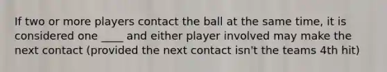 If two or more players contact the ball at the same time, it is considered one ____ and either player involved may make the next contact (provided the next contact isn't the teams 4th hit)