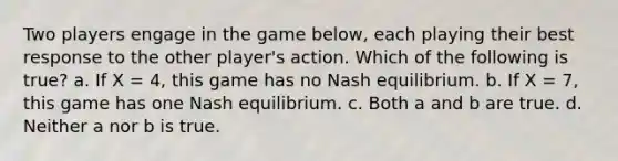 Two players engage in the game below, each playing their best response to the other player's action. Which of the following is true? a. If X = 4, this game has no Nash equilibrium. b. If X = 7, this game has one Nash equilibrium. c. Both a and b are true. d. Neither a nor b is true.