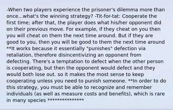 -When two players experience the prisoner's dilemma more than once...what's the winning strategy? -Tit-for-tat: Cooperate the first time; after that, the player does what his/her opponent did on their previous move. For example, if they cheat on you then you will cheat on them the next time around. But if they are good to you, then you will be good to them the next time around **It works because it essentially "punishes" defection via retaliation, therefore disincentivizing an opponent from defecting. There's a temptation to defect when the other person is cooperating, but then the opponent would defect and they would both lose out. so it makes the most sense to keep cooperating unless you need to punish someone. **In order to do this strategy, you must be able to recognize and remember individuals (as well as measure costs and benefits), which is rare in many species ***************