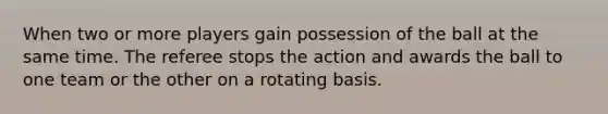 When two or more players gain possession of the ball at the same time. The referee stops the action and awards the ball to one team or the other on a rotating basis.