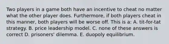 Two players in a game both have an incentive to cheat no matter what the other player does. Furthermore, if both players cheat in this manner, both players will be worse off. This is a: A. tit-for-tat strategy. B. price leadership model. C. none of these answers is correct D. prisoners' dilemma. E. duopoly equilibrium.