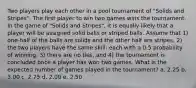 Two players play each other in a pool tournament of "Solids and Stripes". The first player to win two games wins the tournament. In the game of "Solids and Stripes", it is equally likely that a player will be assigned solid balls or striped balls. Assume that 1) one-half of the balls are solids and the other half are stripes, 2) the two players have the same skill: each with a 0.5 probability of winning, 3) there are no ties, and 4) the tournament is concluded once a player has won two games. What is the expected number of games played in the tournament? a. 2.25 b. 3.00 c. 2.75 d. 2.00 e. 2.50