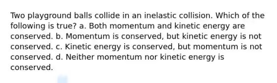 Two playground balls collide in an inelastic collision. Which of the following is true? a. Both momentum and kinetic energy are conserved. b. Momentum is conserved, but kinetic energy is not conserved. c. Kinetic energy is conserved, but momentum is not conserved. d. Neither momentum nor kinetic energy is conserved.