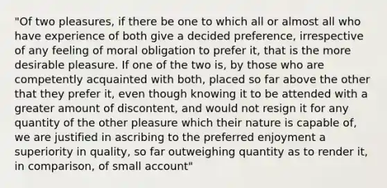 "Of two pleasures, if there be one to which all or almost all who have experience of both give a decided preference, irrespective of any feeling of moral obligation to prefer it, that is the more desirable pleasure. If one of the two is, by those who are competently acquainted with both, placed so far above the other that they prefer it, even though knowing it to be attended with a greater amount of discontent, and would not resign it for any quantity of the other pleasure which their nature is capable of, we are justified in ascribing to the preferred enjoyment a superiority in quality, so far outweighing quantity as to render it, in comparison, of small account"