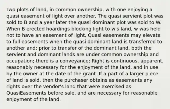 Two plots of land, in common ownership, with one enjoying a quasi easement of light over another. The quasi servient plot was sold to B and a year later the quasi dominant plot was sold to W. When B erected hoardings blocking light to w's land, w was held not to have an easement of light. Quasi easements may elevate to full easements when the quasi dominant land is transferred to another and: prior to transfer of the dominant land, both the servient and dominant lands are under common ownership and occupation; there is a conveyance; Right is continuous, apparent, reasonably necessary for the enjoyment of the land, and in use by the owner at the date of the grant .If a part of a larger piece of land is sold, then the purchaser obtains as easements any rights over the vendor's land that were exercised as QuasiEasements before sale, and are necessary for reasonable enjoyment of the land.