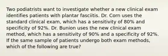 Two podiatrists want to investigate whether a new clinical exam identifies patients with plantar fasciitis. Dr. Corn uses the standard clinical exam, which has a sensitivity of 80% and specificity of 92%. Dr. Bunion uses the new clinical exam method, which has a sensitivity of 90% and a specificity of 92%. If the same sample of patients undergo both exam methods, which of the following are true?