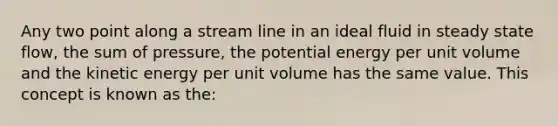 Any two point along a stream line in an ideal fluid in steady state flow, the sum of pressure, the potential energy per unit volume and the kinetic energy per unit volume has the same value. This concept is known as the: