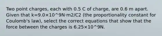 Two point charges, each with 0.5 C of charge, are 0.6 m apart. Given that k=9.0×10^9N⋅m2/C2 (the proportionality constant for Coulomb's law), select the correct equations that show that the force between the charges is 6.25×10^9N.