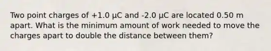 Two point charges of +1.0 μC and -2.0 μC are located 0.50 m apart. What is the minimum amount of work needed to move the charges apart to double the distance between them?