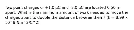 Two point charges of +1.0 µC and -2.0 µC are located 0.50 m apart. What is the minimum amount of work needed to move the charges apart to double the distance between them? (k = 8.99 x 10^9 Nm^2/C^2)