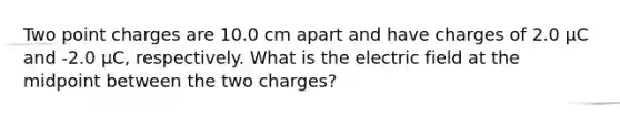 Two point charges are 10.0 cm apart and have charges of 2.0 μC and -2.0 μC, respectively. What is the electric field at the midpoint between the two charges?