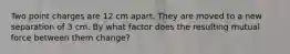 Two point charges are 12 cm apart. They are moved to a new separation of 3 cm. By what factor does the resulting mutual force between them change?