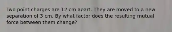 Two point charges are 12 cm apart. They are moved to a new separation of 3 cm. By what factor does the resulting mutual force between them change?