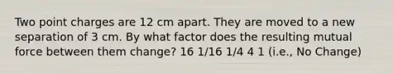 Two point charges are 12 cm apart. They are moved to a new separation of 3 cm. By what factor does the resulting mutual force between them change? 16 1/16 1/4 4 1 (i.e., No Change)