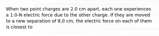 When two point charges are 2.0 cm apart, each one experiences a 1.0-N electric force due to the other charge. If they are moved to a new separation of 8.0 cm, the electric force on each of them is closest to