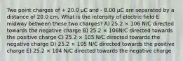 Two point charges of + 20.0 μC and - 8.00 μC are separated by a distance of 20.0 cm. What is the intensity of electric field E midway between these two charges? A) 25.2 × 106 N/C directed towards the negative charge B) 25.2 × 106N/C directed towards the positive charge C) 25.2 × 105 N/C directed towards the negative charge D) 25.2 × 105 N/C directed towards the positive charge E) 25.2 × 104 N/C directed towards the negative charge