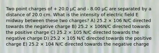 Two point charges of + 20.0 μC and - 8.00 μC are separated by a distance of 20.0 cm. What is the intensity of electric field E midway between these two charges? A) 25.2 × 106 N/C directed towards the negative charge B) 25.2 × 106N/C directed towards the positive charge C) 25.2 × 105 N/C directed towards the negative charge D) 25.2 × 105 N/C directed towards the positive charge E) 25.2 × 104 N/C directed towards the negative charge