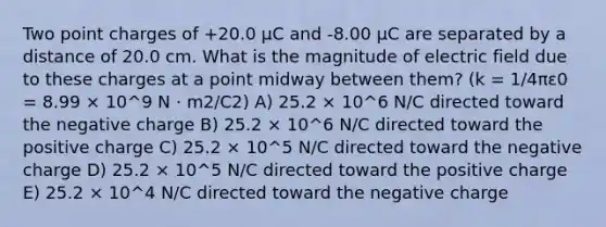 Two point charges of +20.0 μC and -8.00 μC are separated by a distance of 20.0 cm. What is the magnitude of electric field due to these charges at a point midway between them? (k = 1/4πε0 = 8.99 × 10^9 N · m2/C2) A) 25.2 × 10^6 N/C directed toward the negative charge B) 25.2 × 10^6 N/C directed toward the positive charge C) 25.2 × 10^5 N/C directed toward the negative charge D) 25.2 × 10^5 N/C directed toward the positive charge E) 25.2 × 10^4 N/C directed toward the negative charge