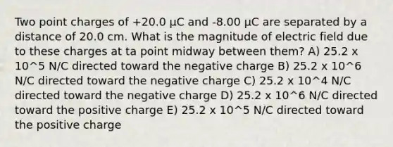 Two point charges of +20.0 µC and -8.00 µC are separated by a distance of 20.0 cm. What is the magnitude of electric field due to these charges at ta point midway between them? A) 25.2 x 10^5 N/C directed toward the negative charge B) 25.2 x 10^6 N/C directed toward the negative charge C) 25.2 x 10^4 N/C directed toward the negative charge D) 25.2 x 10^6 N/C directed toward the positive charge E) 25.2 x 10^5 N/C directed toward the positive charge