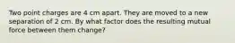 Two point charges are 4 cm apart. They are moved to a new separation of 2 cm. By what factor does the resulting mutual force between them change?