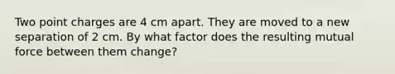 Two point charges are 4 cm apart. They are moved to a new separation of 2 cm. By what factor does the resulting mutual force between them change?