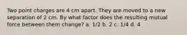 Two point charges are 4 cm apart. They are moved to a new separation of 2 cm. By what factor does the resulting mutual force between them change? a. 1/2 b. 2 c. 1/4 d. 4