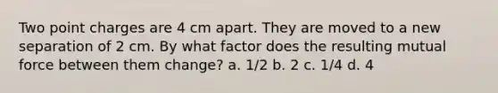 Two point charges are 4 cm apart. They are moved to a new separation of 2 cm. By what factor does the resulting mutual force between them change? a. 1/2 b. 2 c. 1/4 d. 4