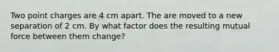 Two point charges are 4 cm apart. The are moved to a new separation of 2 cm. By what factor does the resulting mutual force between them change?