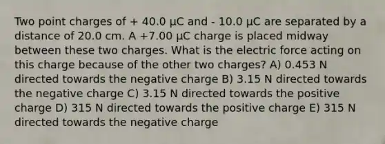 Two point charges of + 40.0 μC and - 10.0 μC are separated by a distance of 20.0 cm. A +7.00 μC charge is placed midway between these two charges. What is the electric force acting on this charge because of the other two charges? A) 0.453 N directed towards the negative charge B) 3.15 N directed towards the negative charge C) 3.15 N directed towards the positive charge D) 315 N directed towards the positive charge E) 315 N directed towards the negative charge