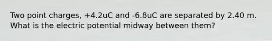 Two point charges, +4.2uC and -6.8uC are separated by 2.40 m. What is the electric potential midway between them?