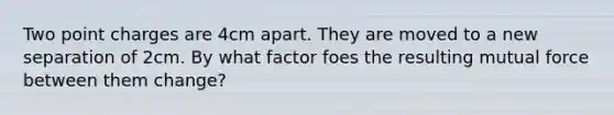 Two point charges are 4cm apart. They are moved to a new separation of 2cm. By what factor foes the resulting mutual force between them change?