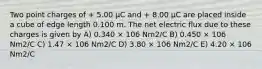 Two point charges of + 5.00 μC and + 8.00 μC are placed inside a cube of edge length 0.100 m. The net electric flux due to these charges is given by A) 0.340 × 106 Nm2/C B) 0.450 × 106 Nm2/C C) 1.47 × 106 Nm2/C D) 3.80 × 106 Nm2/C E) 4.20 × 106 Nm2/C