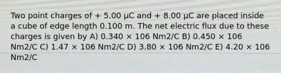 Two point charges of + 5.00 μC and + 8.00 μC are placed inside a cube of edge length 0.100 m. The net electric flux due to these charges is given by A) 0.340 × 106 Nm2/C B) 0.450 × 106 Nm2/C C) 1.47 × 106 Nm2/C D) 3.80 × 106 Nm2/C E) 4.20 × 106 Nm2/C