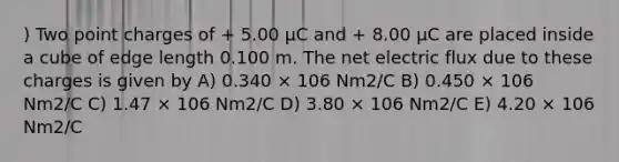 ) Two point charges of + 5.00 μC and + 8.00 μC are placed inside a cube of edge length 0.100 m. The net electric flux due to these charges is given by A) 0.340 × 106 Nm2/C B) 0.450 × 106 Nm2/C C) 1.47 × 106 Nm2/C D) 3.80 × 106 Nm2/C E) 4.20 × 106 Nm2/C