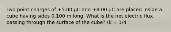 Two point charges of +5.00 μC and +8.00 μC are placed inside a cube having sides 0.100 m long. What is the net electric flux passing through the surface of the cube? (k = 1/4