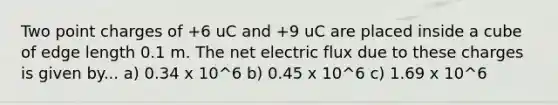 Two point charges of +6 uC and +9 uC are placed inside a cube of edge length 0.1 m. The net electric flux due to these charges is given by... a) 0.34 x 10^6 b) 0.45 x 10^6 c) 1.69 x 10^6