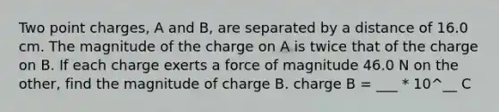 Two point charges, A and B, are separated by a distance of 16.0 cm. The magnitude of the charge on A is twice that of the charge on B. If each charge exerts a force of magnitude 46.0 N on the other, find the magnitude of charge B. charge B = ___ * 10^__ C