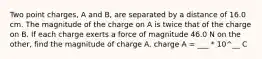 Two point charges, A and B, are separated by a distance of 16.0 cm. The magnitude of the charge on A is twice that of the charge on B. If each charge exerts a force of magnitude 46.0 N on the other, find the magnitude of charge A. charge A = ___ * 10^__ C