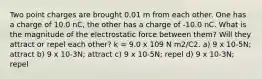 Two point charges are brought 0.01 m from each other. One has a charge of 10.0 nC, the other has a charge of -10.0 nC. What is the magnitude of the electrostatic force between them? Will they attract or repel each other? k = 9.0 x 109 N m2/C2. a) 9 x 10-5N; attract b) 9 x 10-3N; attract c) 9 x 10-5N; repel d) 9 x 10-3N; repel