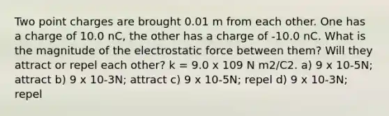 Two point charges are brought 0.01 m from each other. One has a charge of 10.0 nC, the other has a charge of -10.0 nC. What is the magnitude of the electrostatic force between them? Will they attract or repel each other? k = 9.0 x 109 N m2/C2. a) 9 x 10-5N; attract b) 9 x 10-3N; attract c) 9 x 10-5N; repel d) 9 x 10-3N; repel