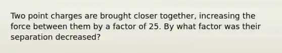 Two point charges are brought closer together, increasing the force between them by a factor of 25. By what factor was their separation decreased?