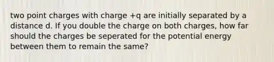 two point charges with charge +q are initially separated by a distance d. If you double the charge on both charges, how far should the charges be seperated for the potential energy between them to remain the same?